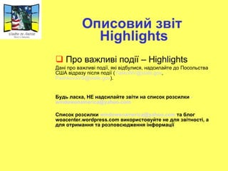 Описовий звіт  Highlights Про важливі події  –   Highlights Дані про важливі події, які відбулися ,  надсилайте до Посольства США відразу після події ( [email_address] ,  [email_address] ) .  Будь ласка ,  НЕ надсилайте звіти на список розсилки  - [email_address] Список розсилки  [email_address]  та блог  woacenter.wordpress.com  використовуйте не для звітності, а для отримання та розповсюдження інформації 