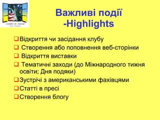 Важливі події - Highlights Відкриття чи засідання клубу Створення або поповнення веб-сторінки Відкриття виставки Тематичні заходи (до Міжнародного тижня освіти; Дня подяки) Зустрічі з американськими фахівцями Статті в пресі Створення блогу 