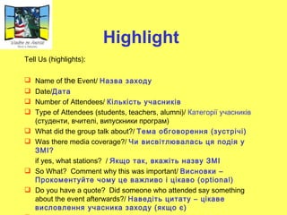 Highlight   Tell Us (highlights): Name of  the  Event/   Назва заходу Date/ Дата Number of Attendees/   Кількість учасників Type   of   Attendees  ( students ,  teachers ,  alumni )/  Категорії учасників  (студенти, вчителі, випускники програм) What did the group talk about?/   Тема обговорення (зустрічі) Was there media coverage?/   Чи висвітлювалась ця подія у ЗМІ ? if yes, what stations?  /   Якщо так, вкажіть назву ЗМІ So What?  Comment why this was important/   Висновки – Прокоментуйте чому це важлив о  і цікаво  (optional) Do you have a quote?  Did someone who attended say something about the event afterwards?/   Наведіть цитату – цікаве висловлення учасника заходу (якщо є)   ФОТО 