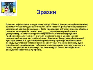 Зразки Днями в  Інформаційно-ресурсному центрі «Вікно в Америку» відбувся семінар для майбутніх викладачів англійської мови «Засоби формування професійної компетенції майбутніх вчителів». Захід проводився спільно з міським відділом освіти та кафедрою іноземних мов  ______ державного гуманітарного університету. В ході семінару обговорювались питання формування професійної компетентності вчителя іноземної мови в умовах чинної освітянської парадигми, особистісного підходу до формування іншомовної культури фахівця в сучасному інформаційному просторі, європейського досвіду підготовки вчителя іноземної мови тощо. Учасники семінару були ознайомлені з довідковими, учбовими та методичними документами, що є у фонді центру «Вікна в Америку», які допоможуть  більш  кваліфіковано опанувати обрану ними професію. 