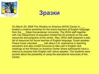 Зразки On March 25, 2009 The Window on America (WOA) Center in  ___  hosted a creative workshop for the future teachers of English language from the  ___ State Humanitarian University. The WOA staff together with City Department of education briefed the 55 students on the web resources and programs of the center. Also, WOA staff prepared a web list of resources for future teaches of English language. Guest speaker, Peace Corps volunteer  ____  told about U.S. experience in teaching educators and also invited everyone to take part in English club meetings at the Window on America Center where participants have a chance to practice their English with native speaker. The students were excited about the possibility of using the educational resources of the Center. 