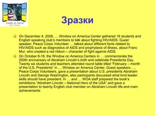 Зразки On December 4, 2008, … Window on America Center gathered 18 students and English speaking club’s members to talk about fighting HIV/AIDS. Guest speaker, Peace Corps Volunteer … talked about different facts related to HIV/AIDS such as diagnostics of AIDS and prophylaxis of illness, about Franc Mur, who created a red ribbon – character of fight against AIDS. On October 8-18, the Window on America Centers in … commemorate the 200th anniversary of Abraham Lincoln’s birth and celebrate Presidents Day. Twenty six students and teachers attended round table titled “February – month of the U.S. Presidents” in … Window on America Center. Guest speakers …, Peace Corps Volunteers, gave a presentation about U.S. presidents Abraham Lincoln and George Washington, also participants discussed what kind leader skills should have president. In … and … WOA staff prepared the book’s exhibitions “Abraham Lincoln – National Hero of the USA” and gave a presentation to twenty English club member on Abraham Lincoln life and main achievements 