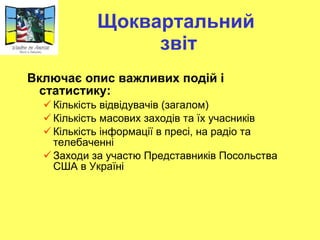 Щоквартальний  звіт Включає опис важливих подій і статистику: Кількість відвідувачів (загалом) Кількість масових заходів та їх учасників Кількість інформації в пресі, на радіо та телебаченні Заходи за участю Представників Посольства США в Україні 