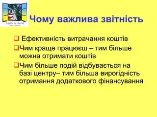 Чому важлива звітність Ефективність витрачання коштів Чим краще працюєш – тим більше можна отримати коштів Чим більше подій відбувається на базі центру– тим більша вирогідність отримання додаткового фінансування  