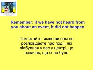 Remember: if we have not heard from you about an event, it did not happen Пам ’ ятайте: якщо ви нам не розповідаєте про події, які відбулися у вас у центрі, це означає, що їх не було 