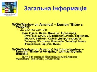 Загальна інформація WOA(Window on America) –  Центри “Вікно в Америку ” 22  діючих центрів Київ, Одеса, Львів, Донецьк, Кіровоград, Луганськ, Суми, Сімферополь,Рівне, Тернопіль, Херсон, Вінниця, Харків, Дніпропетровськ, Ужгород, Житомир, Миколаїв, Чернівці, Івано-Франківськ , Чернігів, Луцьк WOA(Window on America) for future leaders –  Центри “Вікно в Америку ”  для майбутніх лідерів Дитячі та юнацькі бібліотеки в Києві,Херсоні, Миколаєві, Тернополі, Севастополі  