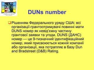 DUNs number Рішенням Федерального уряду США: всі організації-грантоотримувачі повинні мати DUNS  номер  як невід’ємну частину грантової заявки та угоди.  DUNS  (ДАНС) номер   — це   9-тизначний ідентифікаційний номер, який присвоюється кожній компанії або організації, яка потрапляє в   базу Dun and Bradstreet ( D&B) Rating. 