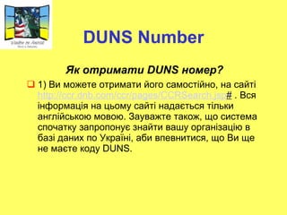 DUNS Number Як отримати  DUNS  номер?  1) Ви можете отримати його самостійно, на сайті  http :// ccr . dnb . com / ccr / pages / CCRSearch . jsp #   .  Вся інформація на цьому сайті  нада є ться  тільки англійською мовою. Зауважте також, що система спочатку запропонує знайти вашу організацію в базі даних по Україні, аби впевнитися, що Ви ще не маєте коду DUNS. 