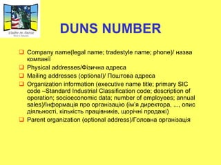 DUNS NUMBER Company name(legal name; tradestyle name; phone)/  назва компанії Physical addresses/ Фізична адреса Mailing addresses (optional)/  Поштова адреса Organization information (executive name title; primary SIC code –Standard Industrial Classification code; description of operation; socioeconomic data; number of employees; annual sales)/ Інформація про організацію (ім ’ я директора, ..., опис діяльності, кількість працівників, щорічні продажі) Parent organization (optional address)/ Головна організація 