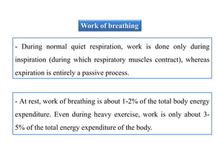 Work of breathing
- During normal quiet respiration, work is done only during
inspiration (during which respiratory muscles contract), whereas
expiration is entirely a passive process.
- At rest, work of breathing is about 1-2% of the total body energy
expenditure. Even during heavy exercise, work is only about 3-
5% of the total energy expenditure of the body.
 