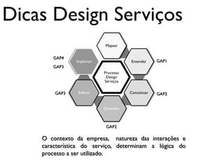 Dicas Design Serviços
                           Mapear


       GAP4
               Implantar              Entender     GAP1
       GAP3
                           Processo
                            Design
                           Serviços

        GAP3    Refinar               Conceituar   GAP2


                           Desenhar



                            GAP2

    O contexto da empresa, natureza das interações e
    característica do serviço, determinam a lógica do
    processo a ser utilizado.
 