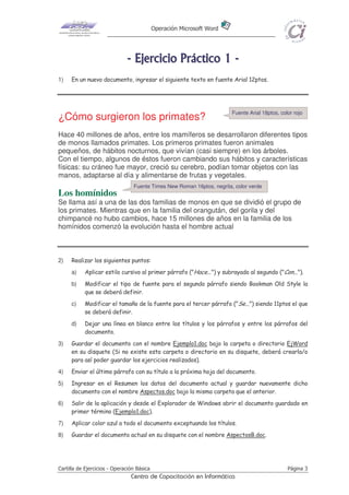 Operación Microsoft Word
Cartilla de Ejercicios - Operación Básica Página 3
Centro de Capacitación en Informática
-------- EEEEEEEEjjjjjjjjeeeeeeeerrrrrrrrcccccccciiiiiiiicccccccciiiiiiiioooooooo PPPPPPPPrrrrrrrrááááááááccccccccttttttttiiiiiiiiccccccccoooooooo 11111111 --------
1) En un nuevo documento, ingresar el siguiente texto en fuente Arial 12ptos.
¿Cómo surgieron los primates?
Hace 40 millones de años, entre los mamíferos se desarrollaron diferentes tipos
de monos llamados primates. Los primeros primates fueron animales
pequeños, de hábitos nocturnos, que vivían (casi siempre) en los árboles.
Con el tiempo, algunos de éstos fueron cambiando sus hábitos y características
físicas: su cráneo fue mayor, creció su cerebro, podían tomar objetos con las
manos, adaptarse al día y alimentarse de frutas y vegetales.
Los homínidos
Se llama así a una de las dos familias de monos en que se dividió el grupo de
los primates. Mientras que en la familia del orangután, del gorila y del
chimpancé no hubo cambios, hace 15 millones de años en la familia de los
homínidos comenzó la evolución hasta el hombre actual
2) Realizar los siguientes puntos:
a) Aplicar estilo cursivo al primer párrafo ("Hace...") y subrayado al segundo ("Con...").
b) Modificar el tipo de fuente para el segundo párrafo siendo Bookman Old Style la
que se deberá definir.
c) Modificar el tamaño de la fuente para el tercer párrafo ("Se...") siendo 11ptos el que
se deberá definir.
d) Dejar una línea en blanco entre los títulos y los párrafos y entre los párrafos del
documento.
3) Guardar el documento con el nombre Ejemplo1.doc bajo la carpeta o directorio EjWord
en su disquete (Si no existe esta carpeta o directorio en su disquete, deberá crearla/o
para así poder guardar los ejercicios realizados).
4) Enviar el último párrafo con su título a la próxima hoja del documento.
5) Ingresar en el Resumen los datos del documento actual y guardar nuevamente dicho
documento con el nombre Aspectos.doc bajo la misma carpeta que el anterior.
6) Salir de la aplicación y desde el Explorador de Windows abrir el documento guardado en
primer término (Ejemplo1.doc).
7) Aplicar color azul a todo el documento exceptuando los títulos.
8) Guardar el documento actual en su disquete con el nombre AspectosB.doc.
Fuente Times New Roman 16ptos, negrita, color verde
Fuente Arial 18ptos, color rojo
 