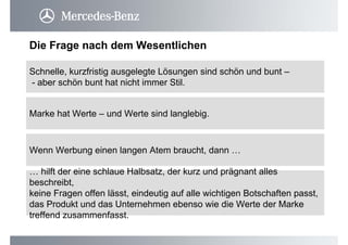 Schnelle, kurzfristig ausgelegte Lösungen sind schön und bunt –
- aber schön bunt hat nicht immer Stil.
Die Frage nach dem Wesentlichen
Wenn Werbung einen langen Atem braucht, dann …
Marke hat Werte – und Werte sind langlebig.
… hilft der eine schlaue Halbsatz, der kurz und prägnant alles
beschreibt,
keine Fragen offen lässt, eindeutig auf alle wichtigen Botschaften passt,
das Produkt und das Unternehmen ebenso wie die Werte der Marke
treffend zusammenfasst.
 
