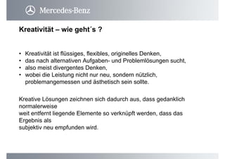 Kreativität – wie geht´s ?
• Kreativität ist flüssiges, flexibles, originelles Denken,
• das nach alternativen Aufgaben- und Problemlösungen sucht,
• also meist divergentes Denken,
• wobei die Leistung nicht nur neu, sondern nützlich,
problemangemessen und ästhetisch sein sollte.
Kreative Lösungen zeichnen sich dadurch aus, dass gedanklich
normalerweise
weit entfernt liegende Elemente so verknüpft werden, dass das
Ergebnis als
subjektiv neu empfunden wird.
 
