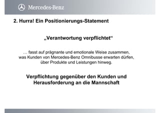 2. Hurra! Ein Positionierungs-Statement
… fasst auf prägnante und emotionale Weise zusammen,
was Kunden von Mercedes-Benz Omnibusse erwarten dürfen,
über Produkte und Leistungen hinweg.
„Verantwortung verpflichtet“
Verpflichtung gegenüber den Kunden und
Herausforderung an die Mannschaft
 