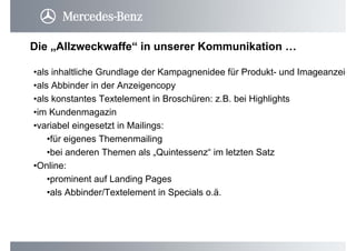 •als inhaltliche Grundlage der Kampagnenidee für Produkt- und Imageanzeig
•als Abbinder in der Anzeigencopy
•als konstantes Textelement in Broschüren: z.B. bei Highlights
•im Kundenmagazin
•variabel eingesetzt in Mailings:
•für eigenes Themenmailing
•bei anderen Themen als „Quintessenz“ im letzten Satz
•Online:
•prominent auf Landing Pages
•als Abbinder/Textelement in Specials o.ä.
Die „Allzweckwaffe“ in unserer Kommunikation …
 