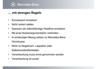 • Konsequent einsetzen
• Nicht isoliert stellen
• Sparsam als selbstständige Headline einsetzen
• Mit einer Nutzenargumentation verbinden.
• In eindeutigen Bezug setzen zu Mercedes-Benz
Omnibusse
• Nicht zu Negativem, Lappalien oder
Selbstverständlichkeiten
• Verantwortung muss ernst genommen werden
• Verantwortung ist sozial
… mit strengen Regeln
 