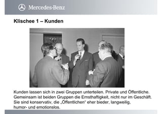 Klischee 1 – Kunden
Kunden lassen sich in zwei Gruppen unterteilen. Private und Öffentliche.
Gemeinsam ist beiden Gruppen die Ernsthaftigkeit, nicht nur im Geschäft.
Sie sind konservativ, die „Öffentlichen“ eher bieder, langweilig,
humor- und emotionslos.
 