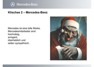 Klischee 2 – Mercedes-Benz
Mercedes ist eine tolle Marke.
Mercedesmitarbeiter sind
hochnäsig,
arrogant,
überheblich und
selten sympathisch.
 