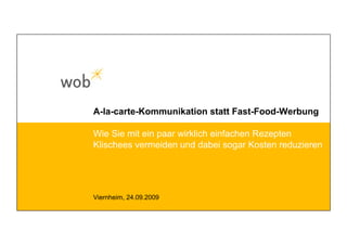 A-la-carte-Kommunikation statt Fast-Food-Werbung
Viernheim, 24.09.2009
Wie Sie mit ein paar wirklich einfachen Rezepten
Klischees vermeiden und dabei sogar Kosten reduzieren
 