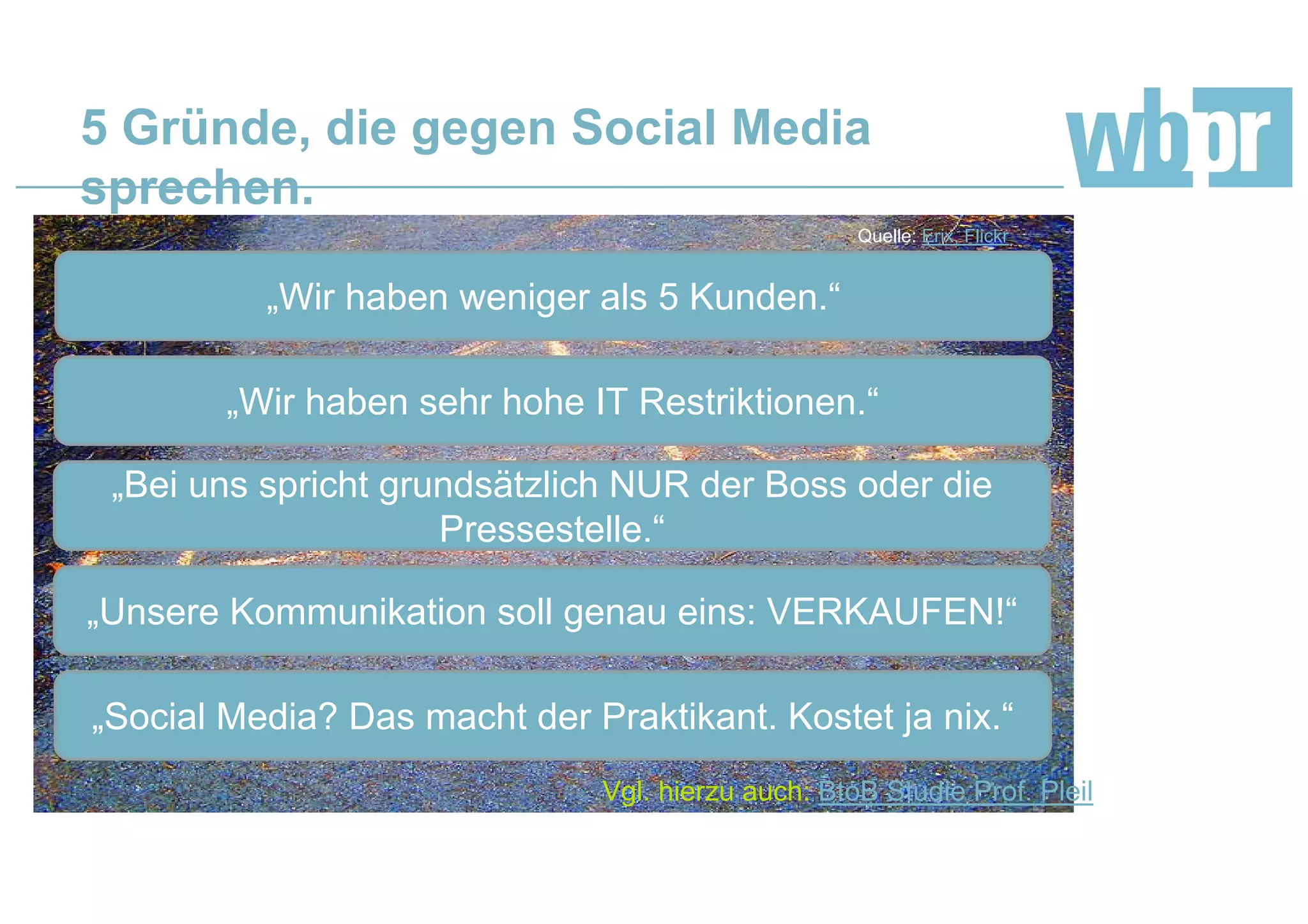 5 Gründe, die gegen Social Media
sprechen.
„Wir haben weniger als 5 Kunden.“
Quelle: Erix, Flickr
„Wir haben sehr hohe IT Restriktionen.“
„Bei uns spricht grundsätzlich NUR der Boss oder die
Pressestelle.“
„Unsere Kommunikation soll genau eins: VERKAUFEN!“
„Social Media? Das macht der Praktikant. Kostet ja nix.“
Vgl. hierzu auch: BtoB Studie Prof. Pleil
 