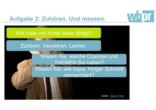 Aufgabe 2: Zuhören. Und messen.
Wie viele von Ihnen lesen Blogs?
Zuhören. Verstehen. Lernen.
Wissen Sie, welche Chancen und
THEMEN Sie haben?
Quelle: Tobias7, Flickr
Wissen Sie, wie bspw. Holger Schmidt
recherchiert?
 