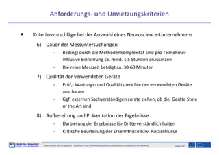Page 129Neuro-Seminar: Ins Hirn geschaut - Die Marke im Kopf: Neurowissenschaftliche Erkenntnisse und ihre Bedeutung fürs Marketing
M2
©
MMARKETING & MMANAGEMENT
Institut >> Prof. Dr. Klaus-Peter Wiedmann
Anforderungs- und Umsetzungskriterien
• Kriterienvorschläge bei der Auswahl eines Neuroscience-Unternehmens
6) Dauer der Messuntersuchungen
- Bedingt durch die Methodenkomplexität sind pro Teilnehmer
inklusive Einführung ca. mind. 1,5 Stunden anzusetzen
- Die reine Messzeit beträgt ca. 30-60 Minuten
7) Qualität der verwendeten Geräte
- Prüf,- Wartungs- und Qualitätsberichte der verwendeten Geräte
anschauen
- Ggf. externen Sachverständigen zurate ziehen, ob die Geräte State
of the Art sind
8) Aufbereitung und Präsentation der Ergebnisse
- Darbietung der Ergebnisse für Dritte verständlich halten
- Kritische Beurteilung der Erkenntnisse bzw. Rückschlüsse
 
