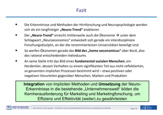 Page 132Neuro-Seminar: Ins Hirn geschaut - Die Marke im Kopf: Neurowissenschaftliche Erkenntnisse und ihre Bedeutung fürs Marketing
M2
©
MMARKETING & MMANAGEMENT
Institut >> Prof. Dr. Klaus-Peter Wiedmann
Fazit
• Die Erkenntnisse und Methoden der Hirnforschung und Neuropsychologie werden
sich als ein langfristiger „Neuro-Trend“ etablieren
• Der „Neuro-Trend“ erreicht mittlerweile auch die Ökonomie unter dem
Schlagwort „Neuroeconomics“ entwickelt sich gerade ein interdisziplinäre
Forschungsdisziplin, an der die renommiertesten Universitäten beteiligt sind
• So werfen Ökonomen gerade das Bild des „homo oeconomicus“ über Bord, also
des rational entscheidenden Individuums
• An seine Stelle tritt das Bild eines fundamental sozialen Menschen, ein
Herdentier, dessen Verhalten zu einem signifikanten Teil aus nicht-reflektierten,
so genannten impliziten Prozessen bestimmt wird – etwa positiven oder
negativen Vorurteilen gegenüber Menschen, Marken und Produkten
Integration von impliziten Methoden und Umsetzung der Neuro-
Erkenntnisse in die bestehende „Unternehmenswelt“ bilden die
Kernherausforderung für Marketing und Marketingforschung, um
Effizienz und Effektivität (weiter) zu gewährleisten
 