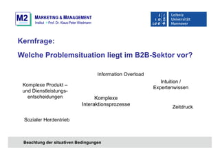 M2M2 MMARKETING & MMANAGEMENT
Institut > Prof. Dr. Klaus-Peter Wiedmann
Kernfrage:
Welche Problemsituation liegt im B2B-Sektor vor?
Beachtung der situativen Bedingungen
Sozialer Herdentrieb
Intuition /
Expertenwissen
Komplexe Produkt –
und Dienstleistungs-
entscheidungen
Information Overload
Zeitdruck
Komplexe
Interaktionsprozesse
 