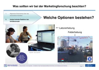 Page 16Neuro-Seminar: Ins Hirn geschaut - Die Marke im Kopf: Neurowissenschaftliche Erkenntnisse und ihre Bedeutung fürs Marketing
M2
©
MMARKETING & MMANAGEMENT
Institut >> Prof. Dr. Klaus-Peter Wiedmann
Was sollten wir bei der Marketingforschung beachten?
1. Allgemeine Erkenntnisse über das
menschliche Verhalten
2. Analyse konkreter Reaktions- bzw.
Verhaltensmuster
Welche Optionen bestehen?
Quelle: Eye Square
Quelle: http://youtu.be/SFe4lcPx7_A
← Laborerhebung
Felderhebung
↓
 