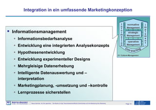 Page 18Neuro-Seminar: Ins Hirn geschaut - Die Marke im Kopf: Neurowissenschaftliche Erkenntnisse und ihre Bedeutung fürs Marketing
M2
©
MMARKETING & MMANAGEMENT
Institut >> Prof. Dr. Klaus-Peter Wiedmann
Integration in ein umfassende Marketingkonzeption
Informationsmanagement
Informationsbedarfsanalyse
Entwicklung eine integrierten Analysekonzepts
Hypothesenentwicklung
Entwicklung experimenteller Designs
Mehrgleisige Datenerhebung
Intelligente Datenauswertung und –
interpretation
Marketingplanung, -umsetzung und –kontrolle
Lernprozesse sicherstellen
 
