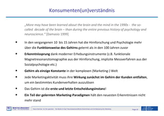 Page 20Neuro-Seminar: Ins Hirn geschaut - Die Marke im Kopf: Neurowissenschaftliche Erkenntnisse und ihre Bedeutung fürs Marketing
M2
©
MMARKETING & MMANAGEMENT
Institut >> Prof. Dr. Klaus-Peter Wiedmann
Konsumenten(un)verständnis
„More may have been learned about the brain and the mind in the 1990s - the so-
called decade of the brain – than during the entire previous history of psychology and
neuroscience.“ [Damasio 1999]
• In den vergangenen 10 bis 15 Jahren hat die Hirnforschung und Psychologie mehr
über die Funktionsweise des Gehirns gelernt als in den 100 Jahren zuvor
• Erkenntnissprung dank moderner Erhebungsinstrumente (z.B. funktionale
Magnetresonanztomographie aus der Hirnforschung, implizite Messverfahren aus der
Sozialpsychologie etc.)
• Gehirn als einzige Konstante in der komplexen (Marketing-) Welt
• Jede Marketingaktivität muss ihre Wirkung zunächst im Gehirn der Kunden entfalten,
um ein bestimmtes Kundenverhalten auszulösen
• Das Gehirn ist die erste und letzte Entscheidungsinstanz!
• Ein Teil der gelernten Marketing-Paradigmen hält den neuesten Erkenntnissen nicht
mehr stand
 