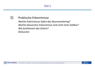 Neuro-Seminar: Ins Hirn geschaut - Die Marke im Kopf: Neurowissenschaftliche Erkenntnisse und ihre Bedeutung fürs Marketing
M2
©
MMARKETING & MMANAGEMENT
Institut >> Prof. Dr. Klaus-Peter Wiedmann
Teil 1
1) Praktische Erkenntnisse
Welche Erkenntnisse liefert das Neuromarketing?
Welche klassischen Erkenntnisse sind nicht mehr haltbar?
Wie funktioniert das Gehirn?
Diskussion
 