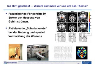 Page 4Neuro-Seminar: Ins Hirn geschaut - Die Marke im Kopf: Neurowissenschaftliche Erkenntnisse und ihre Bedeutung fürs Marketing
M2
©
MMARKETING & MMANAGEMENT
Institut >> Prof. Dr. Klaus-Peter Wiedmann
Ins Hirn geschaut - Warum kümmern wir uns um das Thema?
Faszinierende Fortschritte im
Sektor der Messung von
Gehirnströmen.
Aktivierende „Scharlatanerie“
bei der Nutzung und speziell
Vermarktung der Wissens
 