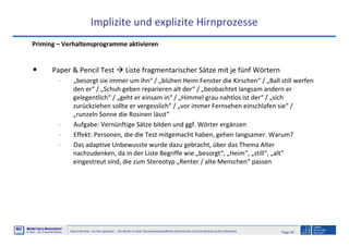 Page 49Neuro-Seminar: Ins Hirn geschaut - Die Marke im Kopf: Neurowissenschaftliche Erkenntnisse und ihre Bedeutung fürs Marketing
M2
©
MMARKETING & MMANAGEMENT
Institut >> Prof. Dr. Klaus-Peter Wiedmann
Implizite und explizite Hirnprozesse
Priming – Verhaltensprogramme aktivieren
• Paper & Pencil Test Liste fragmentarischer Sätze mit je fünf Wörtern
- „besorgt sie immer um ihn“ / „blühen Heim Fenster die Kirschen“ / „Ball still werfen
den er“ / „Schuh geben reparieren alt der“ / „beobachtet langsam andern er
gelegentlich“ / „geht er einsam in“ / „Himmel grau nahtlos ist der“ / „sich
zurückziehen sollte er vergesslich“ / „vor immer Fernsehen einschlafen sie“ /
„runzeln Sonne die Rosinen lässt“
- Aufgabe: Vernünftige Sätze bilden und ggf. Wörter ergänzen
- Effekt: Personen, die die Test mitgemacht haben, gehen langsamer. Warum?
- Das adaptive Unbewusste wurde dazu gebracht, über das Thema Alter
nachzudenken, da in der Liste Begriffe wie „besorgt“, „Heim“, „still“, „alt“
eingestreut sind, die zum Stereotyp „Renter / alte Menschen“ passen
 