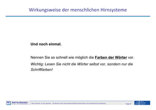 Page 67Neuro-Seminar: Ins Hirn geschaut - Die Marke im Kopf: Neurowissenschaftliche Erkenntnisse und ihre Bedeutung fürs Marketing
M2
©
MMARKETING & MMANAGEMENT
Institut >> Prof. Dr. Klaus-Peter Wiedmann
Wirkungsweise der menschlichen Hirnsysteme
Und noch einmal.
Nennen Sie so schnell wie möglich die Farben der Wörter vor.
Wichtig: Lesen Sie nicht die Wörter selbst vor, sondern nur die
Schriftfarben!
 