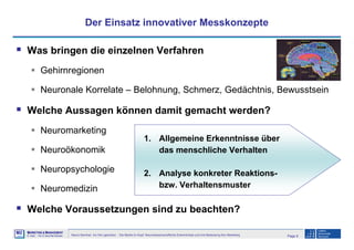 Page 8Neuro-Seminar: Ins Hirn geschaut - Die Marke im Kopf: Neurowissenschaftliche Erkenntnisse und ihre Bedeutung fürs Marketing
M2
©
MMARKETING & MMANAGEMENT
Institut >> Prof. Dr. Klaus-Peter Wiedmann
Der Einsatz innovativer Messkonzepte
Was bringen die einzelnen Verfahren
Gehirnregionen
Neuronale Korrelate – Belohnung, Schmerz, Gedächtnis, Bewusstsein
Welche Aussagen können damit gemacht werden?
Neuromarketing
Neuroökonomik
Neuropsychologie
Neuromedizin
Welche Voraussetzungen sind zu beachten?
1. Allgemeine Erkenntnisse über
das menschliche Verhalten
2. Analyse konkreter Reaktions-
bzw. Verhaltensmuster
 