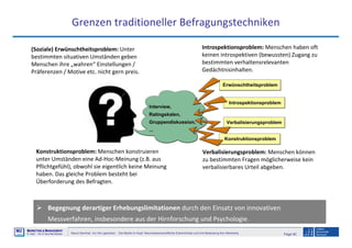 Page 92Neuro-Seminar: Ins Hirn geschaut - Die Marke im Kopf: Neurowissenschaftliche Erkenntnisse und ihre Bedeutung fürs Marketing
M2
©
MMARKETING & MMANAGEMENT
Institut >> Prof. Dr. Klaus-Peter Wiedmann
Grenzen traditioneller Befragungstechniken
(Soziale) Erwünschtheitsproblem: Unter
bestimmten situativen Umständen geben
Menschen ihre „wahren“ Einstellungen /
Präferenzen / Motive etc. nicht gern preis.
Introspektionsproblem: Menschen haben oft
keinen introspektiven (bewussten) Zugang zu
bestimmten verhaltensrelevanten
Gedächtnisinhalten.
Konstruktionsproblem: Menschen konstruieren
unter Umständen eine Ad-Hoc-Meinung (z.B. aus
Pflichtgefühl), obwohl sie eigentlich keine Meinung
haben. Das gleiche Problem besteht bei
Überforderung des Befragten.
Verbalisierungsproblem: Menschen können
zu bestimmten Fragen möglicherweise kein
verbalisierbares Urteil abgeben.
Begegnung derartiger Erhebungslimitationen durch den Einsatz von innovativen
Messverfahren, insbesondere aus der Hirnforschung und Psychologie.
 