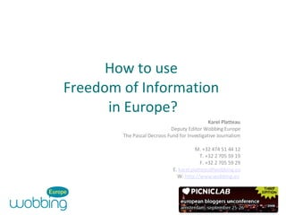 How to use  Freedom of Information  in Europe? Karel Platteau Deputy Editor Wobbing Europe The Pascal Decroos Fund for Investigative Journalism M. +32 474 51 44 12 T. +32 2 705 59 19 F. +32 2 705 59 29 E.  [email_address] W.  http://www.wobbing.eu   