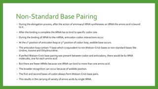 Non-Standard Base Pairing
• During the elongation process, after the action of aminoacyl tRNA synthetases on tRNA the amino acid is bound
to it.
• After the binding is complete the tRNA has to bind to specific codon site.
• During the binding of tRNA to the mRNA, anticodon-codon interactions occur.
• At the 1st position of anticodon loop or 3rd position of codon loop, wobble base occurs.
• The anticodon loop contain ‘I’ base which is equivalent to non Watson-Crick bases or non-standard bases like
Uridine, Inosine and Dihydrouridine.
• If perfect Watson-Crick base pairing was present between codon and anticodons, there would be 61 tRNA
molecules, one for each amino acid.
• But there are fewer tRNAs because one tRNA can bind to more than one amino acid.
• The broader recognition can occur because of wobble position.
• The first and second bases of codon always formWatson-Crick base pairs.
• This results in the carrying of variety of amino acids by single tRNA.
 