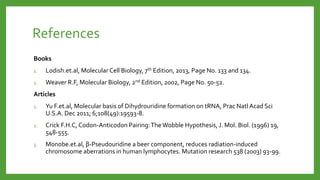 References
Books
1. Lodish.et.al, Molecular Cell Biology, 7th Edition, 2013, Page No. 133 and 134.
2. Weaver R.F, Molecular Biology, 2nd Edition, 2002, Page No. 50-52.
Articles
1. Yu F.et.al, Molecular basis of Dihydrouridine formation on tRNA, Prac Natl Acad Sci
U.S.A. Dec 2011; 6;108(49):19593-8.
2. Crick F.H.C, Codon-Anticodon Pairing:TheWobble Hypothesis, J. Mol. Biol. (1996) 19,
548-555.
3. Monobe.et.al, β-Pseudouridine a beer component, reduces radiation-induced
chromosome aberrations in human lymphocytes. Mutation research 538 (2003) 93-99.
 