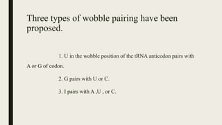 Three types of wobble pairing have been
proposed.
1. U in the wobble position of the tRNA anticodon pairs with
A or G of codon.
2. G pairs with U or C.
3. I pairs with A ,U , or C.
 