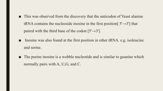 ■ This was observed from the discovery that the anticodon of Yeast alanine
tRNA contains the nucleoside inosine in the first position[ 5'→3'] that
paired with the third base of the codon [5'→3'].
■ Inosine was also found at the first position in other tRNA. e.g. isoleucine
and serine.
■ The purine inosine is a wobble nucleotide and is similar to guanine which
normally pairs with A, U,G, and C.
 