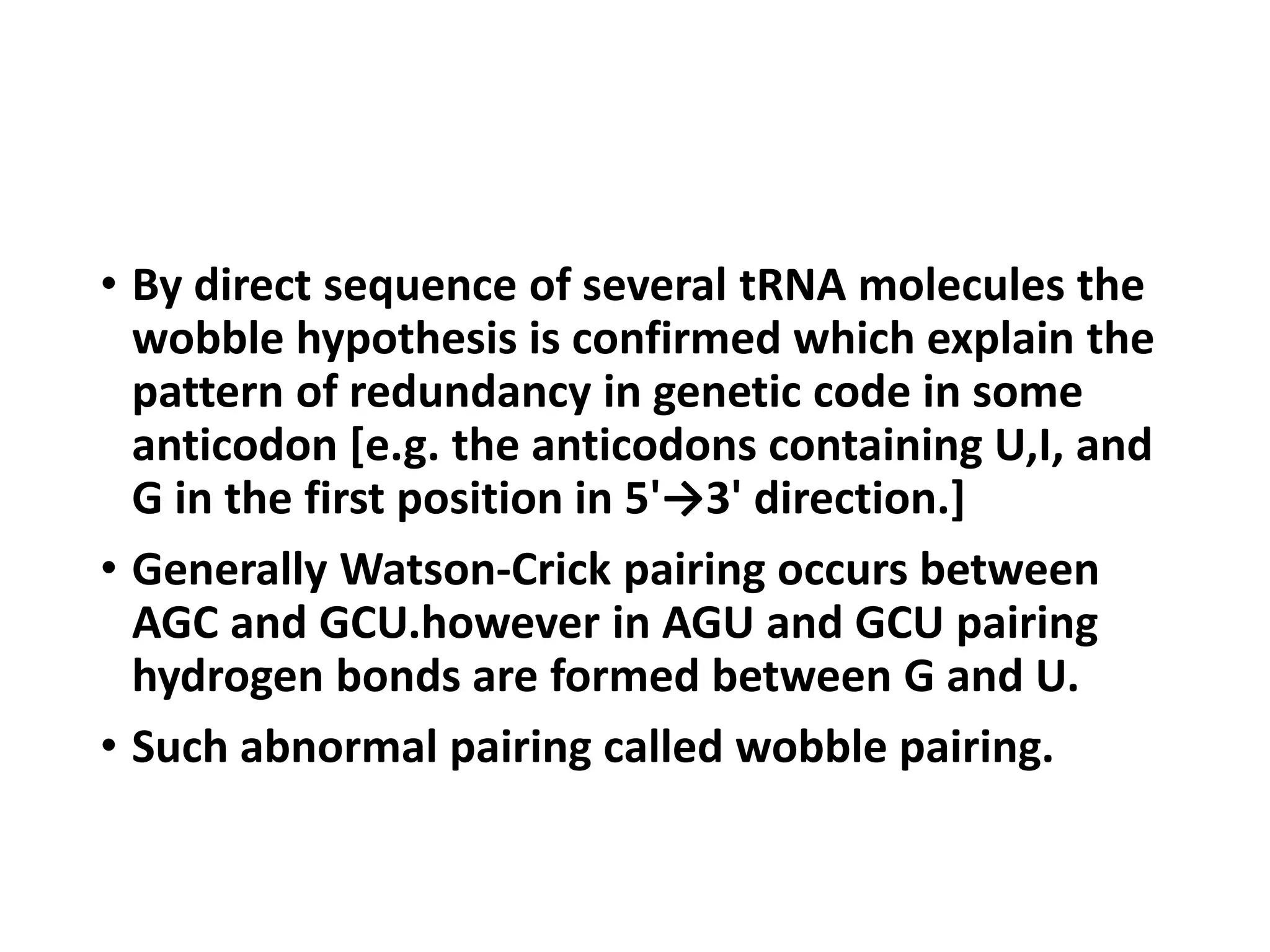 • By direct sequence of several tRNA molecules the
wobble hypothesis is confirmed which explain the
pattern of redundancy in genetic code in some
anticodon [e.g. the anticodons containing U,I, and
G in the first position in 5'→3' direction.]
• Generally Watson-Crick pairing occurs between
AGC and GCU.however in AGU and GCU pairing
hydrogen bonds are formed between G and U.
• Such abnormal pairing called wobble pairing.
 