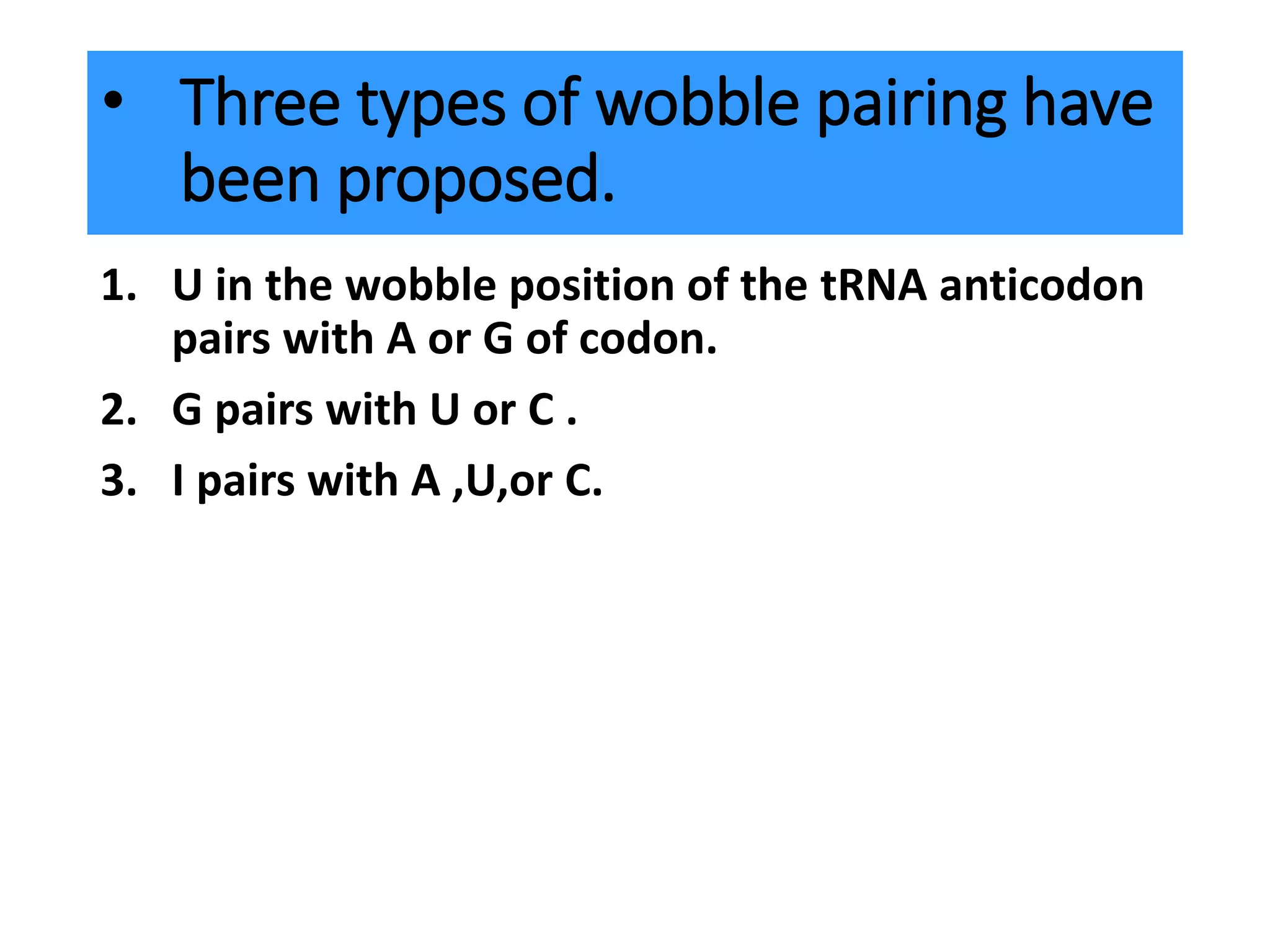 • Three types of wobble pairing have
been proposed.
1. U in the wobble position of the tRNA anticodon
pairs with A or G of codon.
2. G pairs with U or C .
3. I pairs with A ,U,or C.
 