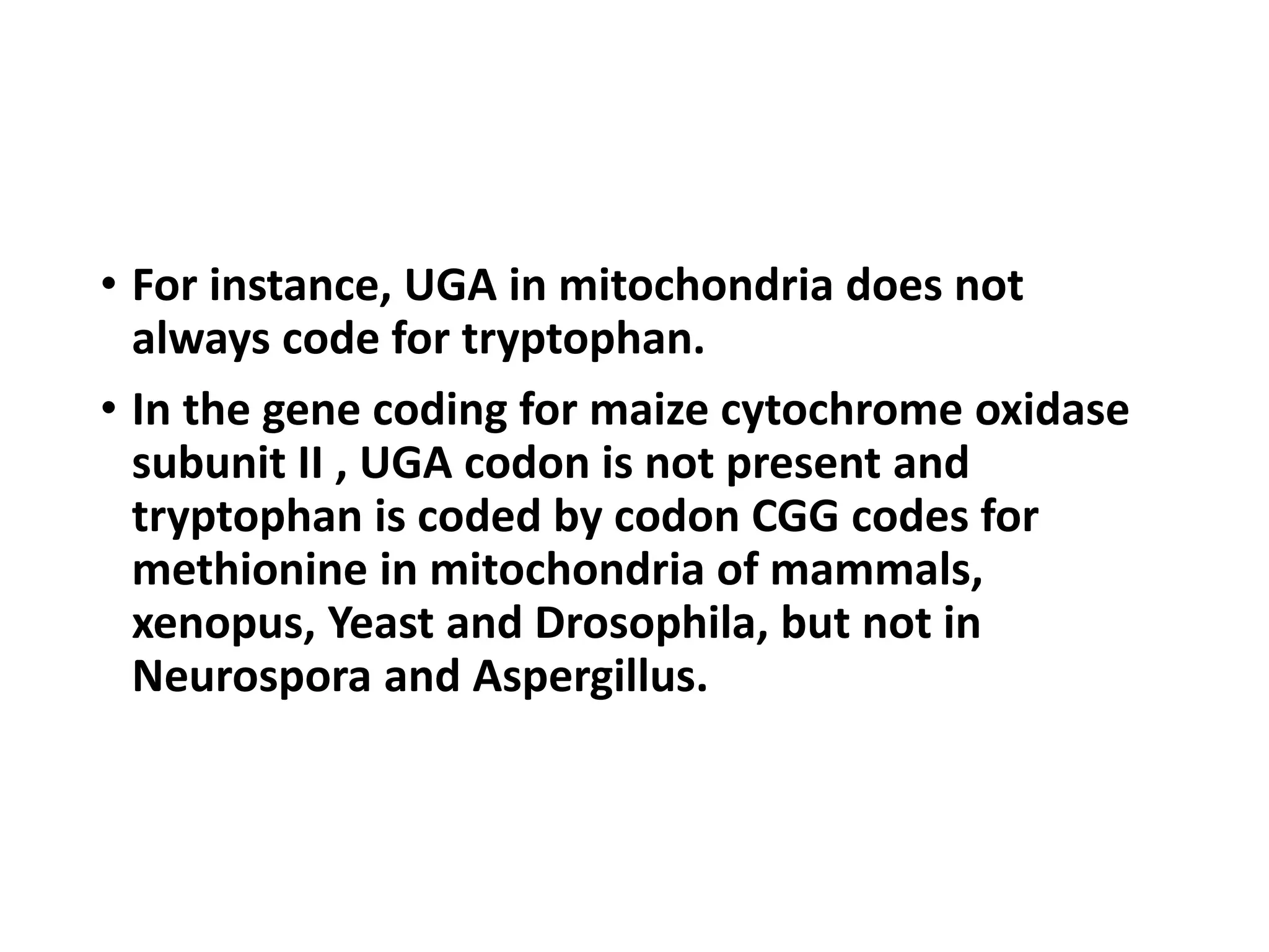 • For instance, UGA in mitochondria does not
always code for tryptophan.
• In the gene coding for maize cytochrome oxidase
subunit II , UGA codon is not present and
tryptophan is coded by codon CGG codes for
methionine in mitochondria of mammals,
xenopus, Yeast and Drosophila, but not in
Neurospora and Aspergillus.
 