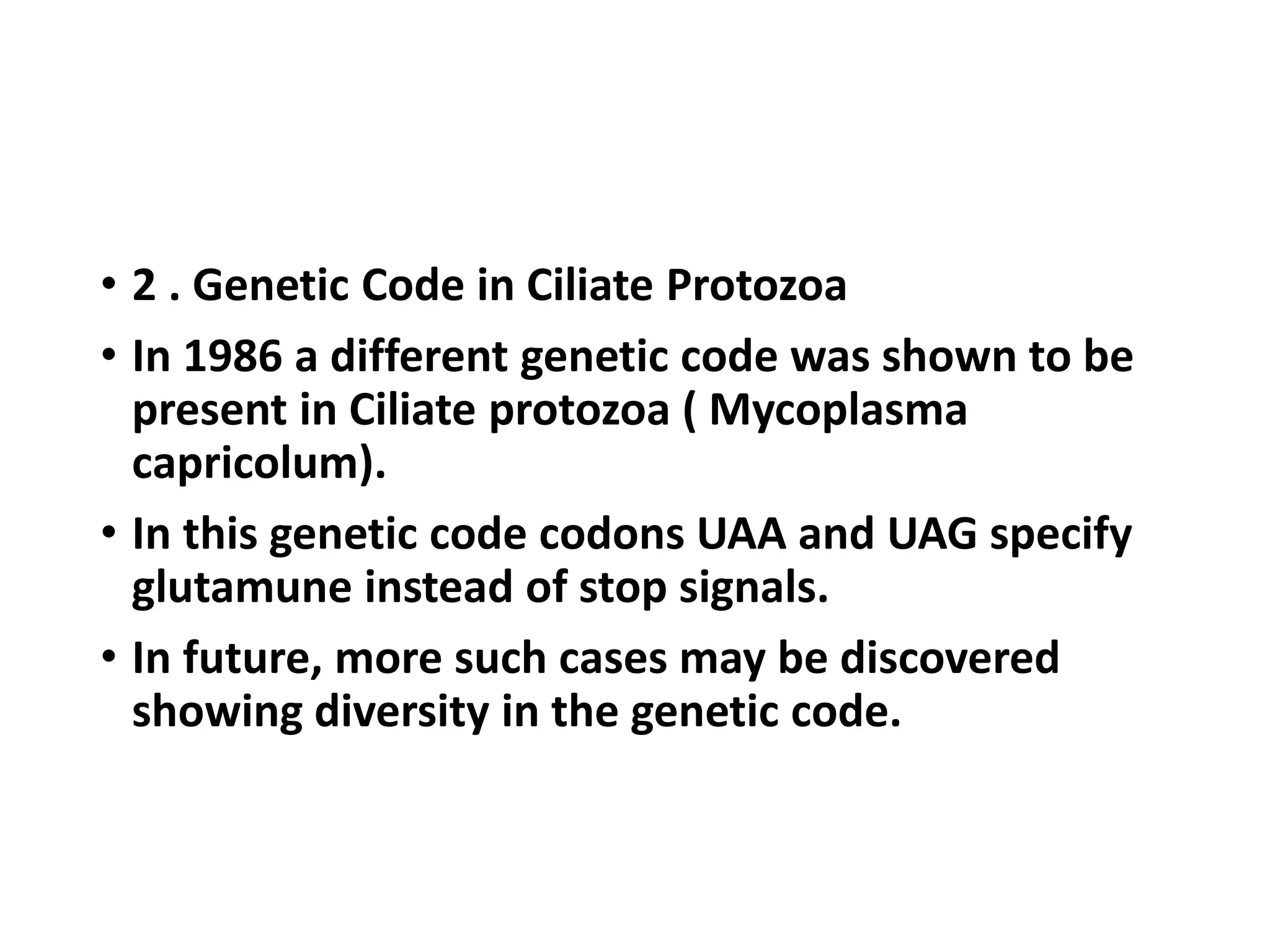 • 2 . Genetic Code in Ciliate Protozoa
• In 1986 a different genetic code was shown to be
present in Ciliate protozoa ( Mycoplasma
capricolum).
• In this genetic code codons UAA and UAG specify
glutamune instead of stop signals.
• In future, more such cases may be discovered
showing diversity in the genetic code.
 