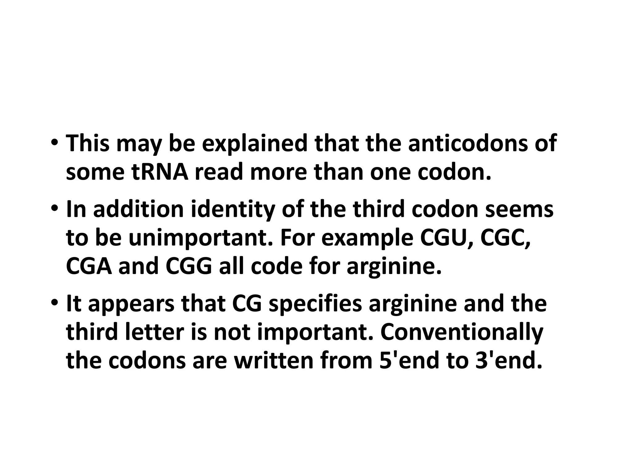 • This may be explained that the anticodons of
some tRNA read more than one codon.
• In addition identity of the third codon seems
to be unimportant. For example CGU, CGC,
CGA and CGG all code for arginine.
• It appears that CG specifies arginine and the
third letter is not important. Conventionally
the codons are written from 5'end to 3'end.
 