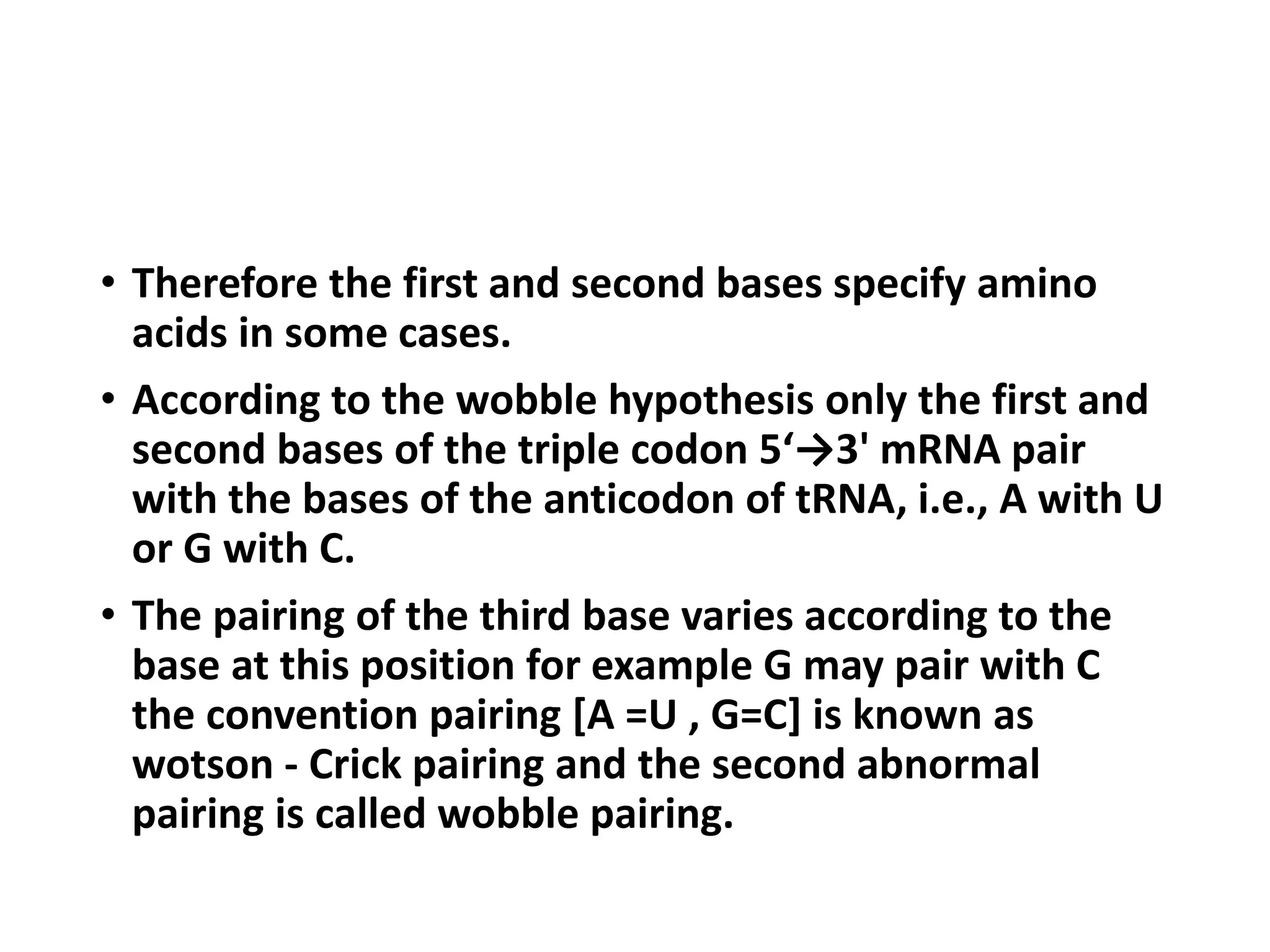 • Therefore the first and second bases specify amino
acids in some cases.
• According to the wobble hypothesis only the first and
second bases of the triple codon 5‘→3' mRNA pair
with the bases of the anticodon of tRNA, i.e., A with U
or G with C.
• The pairing of the third base varies according to the
base at this position for example G may pair with C
the convention pairing [A =U , G=C] is known as
wotson - Crick pairing and the second abnormal
pairing is called wobble pairing.
 