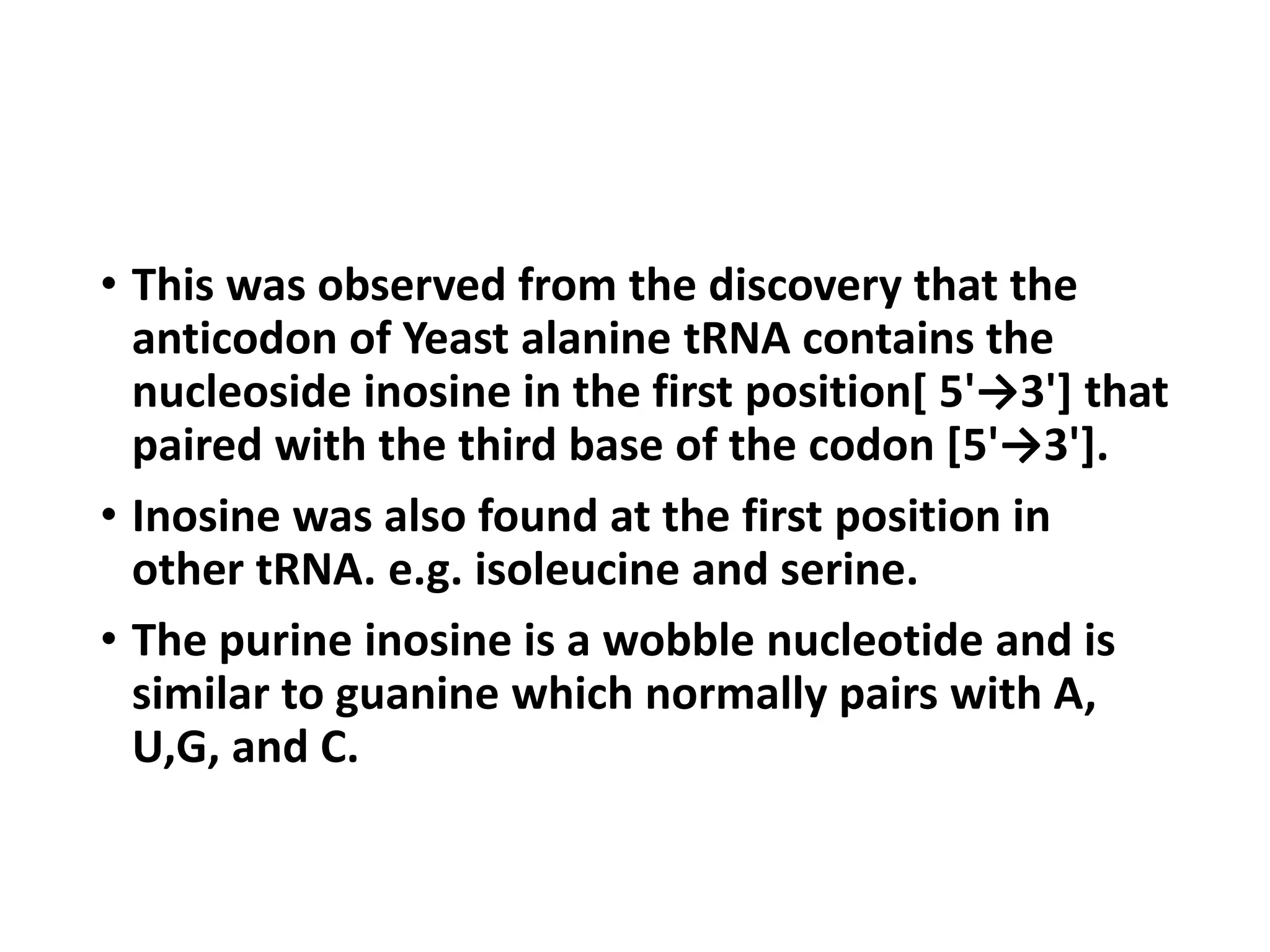 • This was observed from the discovery that the
anticodon of Yeast alanine tRNA contains the
nucleoside inosine in the first position[ 5'→3'] that
paired with the third base of the codon [5'→3'].
• Inosine was also found at the first position in
other tRNA. e.g. isoleucine and serine.
• The purine inosine is a wobble nucleotide and is
similar to guanine which normally pairs with A,
U,G, and C.
 